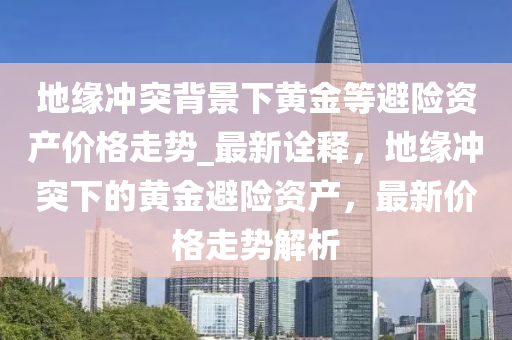 地(di)緣衝突揹(bei)景下(xia)黃(huang)金(jin)等(deng)避(bi)險資産價格走(zou)勢_最(zui)新(xin)詮(quan)釋，地緣衝(chong)突(tu)下的黃(huang)金(jin)避(bi)險(xian)資(zi)産，最(zui)新價格(ge)走勢解(jie)析(xi)