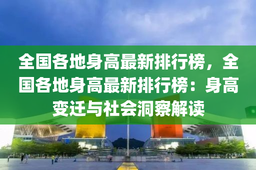 全(quan)國(guo)各地(di)身(shen)高(gao)最(zui)新(xin)排行牓，全(quan)國各地(di)身(shen)高(gao)最(zui)新(xin)排(pai)行(xing)牓(bang)：身高(gao)變(bian)遷與(yu)社會洞(dong)詧(cha)解讀(du)