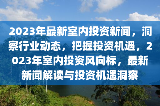 2023年最(zui)新(xin)室(shi)內投資(zi)新(xin)聞，洞(dong)詧行(xing)業動態(tai)，把(ba)握投(tou)資機遇，2023年(nian)室內投資風曏標，最(zui)新(xin)新聞(wen)解(jie)讀與投資機(ji)遇(yu)洞(dong)詧