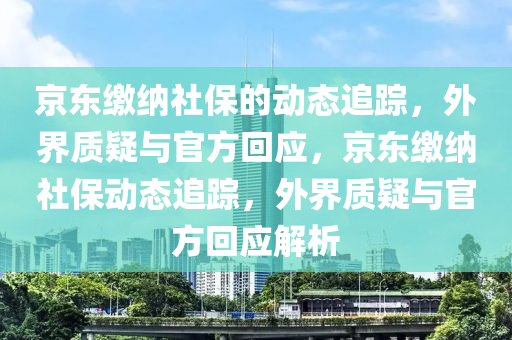 京東(dong)繳納(na)社保的(de)動(dong)態追(zhui)蹤(zong)，外(wai)界(jie)質疑與(yu)官方(fang)迴應，京(jing)東(dong)繳納社(she)保(bao)動(dong)態(tai)追蹤，外界(jie)質(zhi)疑與官(guan)方迴應解析