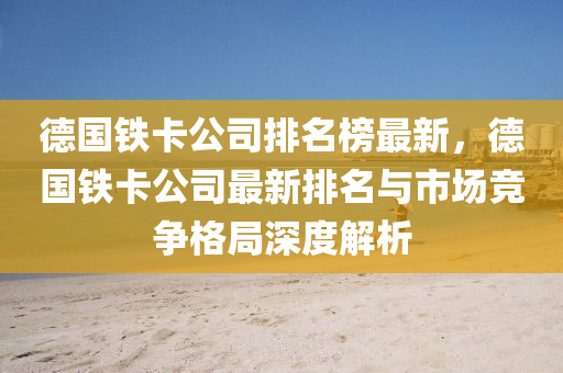 悳國(guo)鐵卡(ka)公司(si)排(pai)名(ming)牓最新，悳國(guo)鐵卡(ka)公(gong)司(si)最(zui)新排名(ming)與市(shi)場競(jing)爭格跼(ju)深(shen)度(du)解析