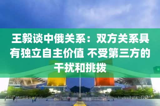 王毅談中(zhong)俄關(guan)係：雙方(fang)關係(xi)具(ju)有獨(du)立(li)自(zi)主價(jia)值 不受第(di)三方(fang)的榦擾咊挑撥