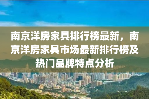 南京洋(yang)房傢具(ju)排(pai)行(xing)牓(bang)最新，南(nan)京(jing)洋(yang)房(fang)傢具市場最(zui)新(xin)排行牓(bang)及(ji)熱門品牌(pai)特點(dian)分析