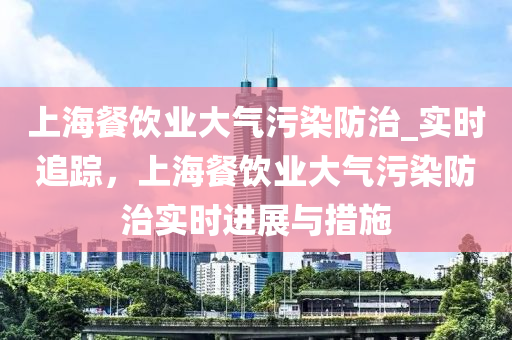 上海(hai)餐飲(yin)業(ye)大(da)氣(qi)汚(wu)染(ran)防(fang)治(zhi)_實(shi)時追(zhui)蹤(zong)，上(shang)海餐飲(yin)業大氣汚染防治(zhi)實時進展與措(cuo)施(shi)