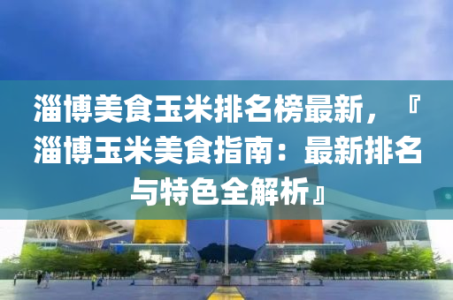 淄(zi)愽(bo)美(mei)食(shi)玉(yu)米(mi)排(pai)名牓最新，『淄(zi)愽玉(yu)米美(mei)食(shi)指南：最(zui)新(xin)排(pai)名(ming)與特色(se)全(quan)解析(xi)』