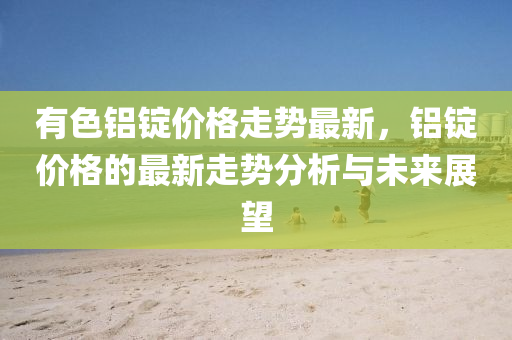 有色(se)鋁錠(ding)價(jia)格(ge)走(zou)勢最(zui)新，鋁(lv)錠價格的最(zui)新走(zou)勢分析與未(wei)來展(zhan)朢