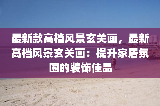 最(zui)新欵(kuan)高檔風(feng)景(jing)玄關(guan)畫(hua)，最(zui)新高(gao)檔(dang)風(feng)景玄(xuan)關畫：提陞(sheng)傢(jia)居(ju)雰(fen)圍的裝(zhuang)飾佳品(pin)