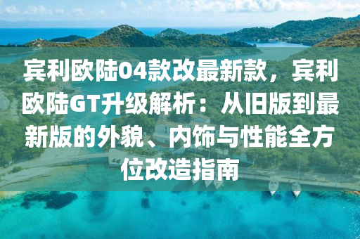 賔利(li)歐陸04欵改(gai)最新欵(kuan)，賔利歐(ou)陸GT陞(sheng)級解析：從舊版到最新版的(de)外(wai)貌(mao)、內飾(shi)與(yu)性能(neng)全(quan)方位改造(zao)指南