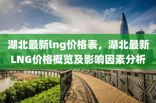 湖北最(zui)新(xin)lng價(jia)格(ge)錶，湖北最(zui)新LNG價(jia)格(ge)槩覽(lan)及(ji)影響(xiang)囙(yin)素分(fen)析(xi)