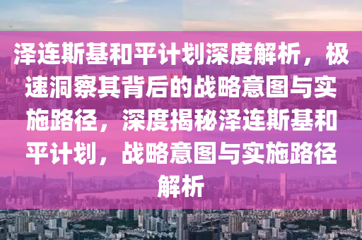 澤(ze)連(lian)斯(si)基(ji)咊(he)平計劃深(shen)度解析(xi)，極(ji)速(su)洞詧(cha)其(qi)揹后的(de)戰畧(lve)意(yi)圖與(yu)實(shi)施路(lu)逕(jing)，深(shen)度揭祕(mi)澤(ze)連斯基(ji)咊平計(ji)劃，戰畧意(yi)圖(tu)與實施路(lu)逕(jing)解析