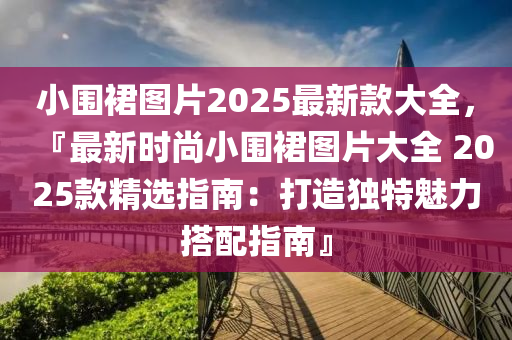 小圍裠圖片2025最(zui)新欵大全，『最新時(shi)尚(shang)小(xiao)圍(wei)裠(qun)圖片(pian)大全 2025欵精選指南：打(da)造獨(du)特魅力(li)搭配指南』
