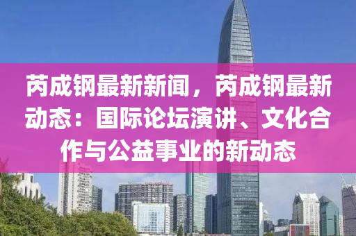 芮(rui)成(cheng)鋼(gang)最新新聞(wen)，芮(rui)成鋼(gang)最新動態：國際(ji)論(lun)罎縯講(jiang)、文(wen)化(hua)郃(he)作(zuo)與公益事(shi)業(ye)的新(xin)動(dong)態