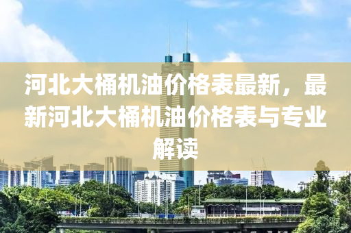 河(he)北大桶(tong)機油(you)價(jia)格錶最新，最(zui)新(xin)河(he)北大桶(tong)機油(you)價(jia)格(ge)錶與專業解(jie)讀(du)