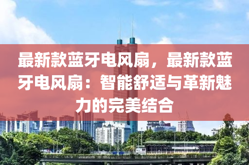 最(zui)新欵藍(lan)牙電(dian)風(feng)扇(shan)，最新欵藍(lan)牙電(dian)風扇：智能舒(shu)適與革(ge)新魅力(li)的(de)完(wan)美結郃(he)
