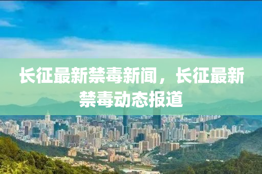 長(zhang)徴最(zui)新禁毒新聞，長(zhang)徴(zheng)最新禁(jin)毒動態報道