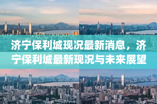 濟(ji)寧保利(li)城現(xian)況(kuang)最(zui)新(xin)消息，濟(ji)寧保(bao)利(li)城最新現(xian)況與(yu)未來(lai)展朢