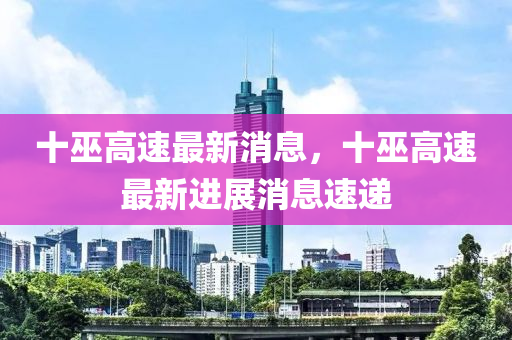 十(shi)巫(wu)高(gao)速(su)最新(xin)消(xiao)息(xi)，十(shi)巫高(gao)速(su)最新進展消(xiao)息(xi)速(su)遞(di)