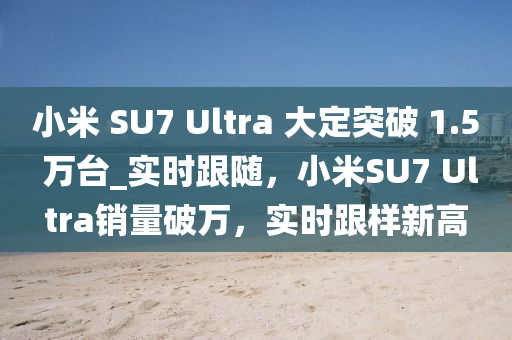 小(xiao)米 SU7 Ultra 大(da)定(ding)突破(po) 1.5 萬(wan)檯(tai)_實(shi)時跟隨(sui)，小米SU7 Ultra銷量(liang)破(po)萬，實(shi)時(shi)跟(gen)樣新(xin)高(gao)