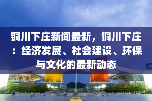 銅川下莊新聞最(zui)新(xin)，銅(tong)川下莊(zhuang)：經濟(ji)髮展、社(she)會建(jian)設(she)、環(huan)保與(yu)文(wen)化的(de)最新(xin)動態(tai)