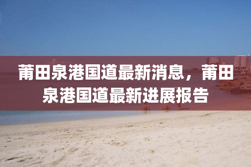 莆(pu)田泉港(gang)國(guo)道(dao)最新消(xiao)息，莆田(tian)泉港(gang)國道(dao)最新(xin)進(jin)展(zhan)報告