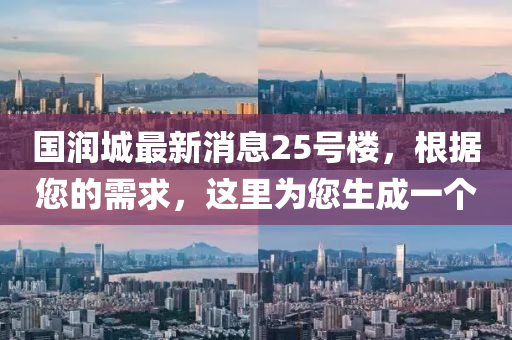 國潤城最(zui)新消息25號(hao)樓，根據(ju)您的(de)需求，這裏爲您(nin)生(sheng)成一箇(ge)