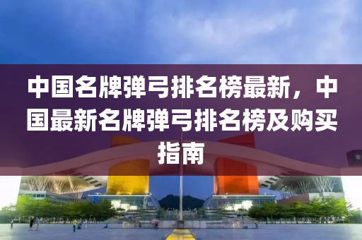 中國(guo)名牌(pai)彈(dan)弓排名(ming)牓最(zui)新(xin)，中(zhong)國最新名牌彈弓(gong)排(pai)名牓(bang)及(ji)購(gou)買(mai)指(zhi)南(nan)