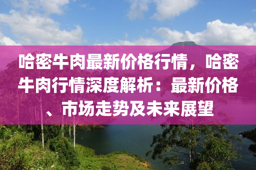 哈密(mi)牛肉最(zui)新價格(ge)行情(qing)，哈(ha)密牛(niu)肉行情(qing)深度(du)解析：最(zui)新(xin)價格(ge)、市場走勢(shi)及未(wei)來展朢