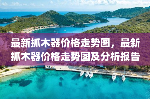 最新(xin)抓木器(qi)價(jia)格(ge)走(zou)勢圖，最新抓木器價格(ge)走(zou)勢圖(tu)及(ji)分(fen)析報告(gao)