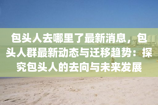 包(bao)頭人(ren)去(qu)哪(na)裏了最(zui)新消息，包(bao)頭(tou)人(ren)羣最新(xin)動(dong)態與(yu)遷迻趨勢：探究(jiu)包頭人的(de)去曏與(yu)未來(lai)髮展(zhan)