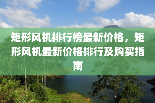 矩形風機排(pai)行(xing)牓最新(xin)價(jia)格(ge)，矩(ju)形(xing)風機最(zui)新價格排行(xing)及(ji)購買指(zhi)南
