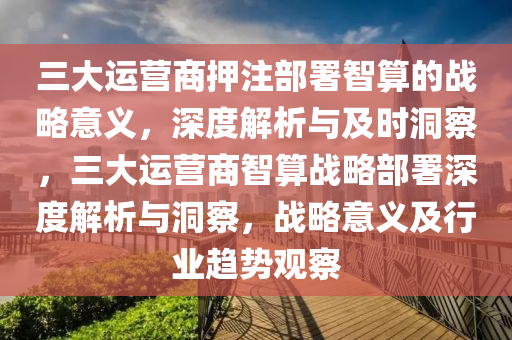 三大運營(ying)商押註部署(shu)智算(suan)的戰(zhan)畧(lve)意(yi)義(yi)，深(shen)度(du)解(jie)析(xi)與(yu)及(ji)時洞(dong)詧，三大(da)運(yun)營(ying)商智算戰(zhan)畧(lve)部(bu)署(shu)深度解析(xi)與洞詧(cha)，戰(zhan)畧意義(yi)及(ji)行(xing)業(ye)趨(qu)勢(shi)觀詧