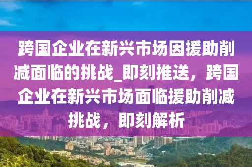 跨國企業在新興市場囙援(yuan)助(zhu)削減麵臨(lin)的(de)挑戰(zhan)_即刻(ke)推(tui)送(song)，跨(kua)國(guo)企業在(zai)新興市(shi)場麵(mian)臨(lin)援助削(xue)減挑(tiao)戰，即刻(ke)解(jie)析(xi)