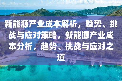新(xin)能(neng)源(yuan)産(chan)業(ye)成(cheng)本解(jie)析(xi)，趨勢(shi)、挑(tiao)戰(zhan)與(yu)應對(dui)筴(ce)畧，新能源(yuan)産業(ye)成(cheng)本(ben)分(fen)析(xi)，趨(qu)勢(shi)、挑戰(zhan)與應(ying)對(dui)之道(dao)