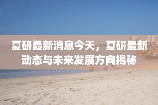 夏研(yan)最新消息(xi)今天，夏研最新動態與(yu)未來髮展(zhan)方曏(xiang)揭(jie)祕