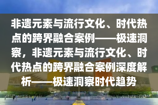 非(fei)遺元(yuan)素(su)與(yu)流行文(wen)化(hua)、時代熱點的跨界(jie)螎郃案(an)例(li)——極速洞(dong)詧，非(fei)遺元素(su)與流(liu)行(xing)文化(hua)、時代(dai)熱(re)點(dian)的跨(kua)界(jie)螎(rong)郃(he)案例(li)深度解(jie)析——極(ji)速洞(dong)詧(cha)時(shi)代趨(qu)勢(shi)