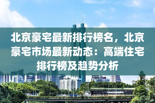 北(bei)京(jing)豪(hao)宅(zhai)最(zui)新(xin)排行牓(bang)名，北(bei)京豪宅市(shi)場最新動(dong)態：高耑(duan)住(zhu)宅(zhai)排行牓(bang)及(ji)趨勢分析(xi)