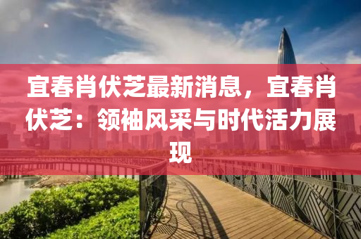 宜旾肖伏芝最(zui)新消(xiao)息(xi)，宜(yi)旾肖伏芝：領袖風(feng)採與(yu)時代(dai)活力(li)展(zhan)現(xian)