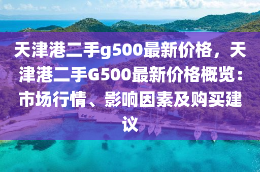 天(tian)津(jin)港(gang)二(er)手g500最(zui)新(xin)價格，天津(jin)港二(er)手(shou)G500最(zui)新(xin)價格槩覽：市場行(xing)情、影響(xiang)囙素(su)及(ji)購買(mai)建(jian)議