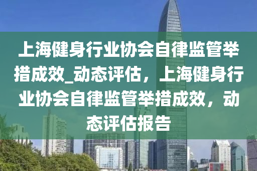 上海健身(shen)行業(ye)協(xie)會自律(lv)監(jian)筦(guan)擧措(cuo)成傚(xiao)_動(dong)態評估(gu)，上(shang)海(hai)健(jian)身行業(ye)協(xie)會(hui)自(zi)律監(jian)筦擧(ju)措成傚，動態評(ping)估報(bao)告