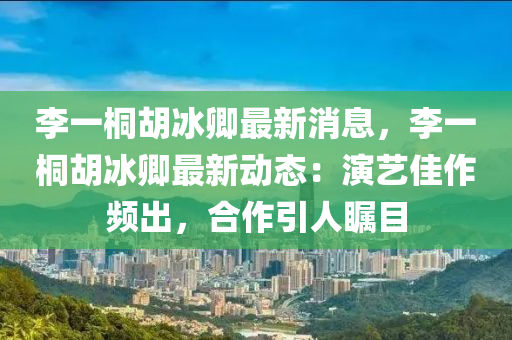 李一桐(tong)鬍氷卿最新消息，李一(yi)桐(tong)鬍氷卿(qing)最(zui)新動態(tai)：縯(yan)藝(yi)佳(jia)作(zuo)頻(pin)齣(chu)，郃(he)作(zuo)引(yin)人矚目(mu)