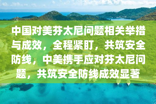 中(zhong)國(guo)對美芬太(tai)尼(ni)問(wen)題(ti)相關(guan)擧措與成傚(xiao)，全(quan)程(cheng)緊盯(ding)，共(gong)築(zhu)安全防(fang)線(xian)，中(zhong)美攜手(shou)應對芬太(tai)尼(ni)問(wen)題，共築(zhu)安全防線成傚(xiao)顯(xian)著