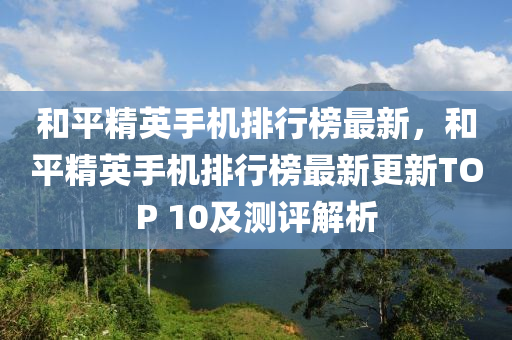 咊(he)平(ping)精英手(shou)機排(pai)行(xing)牓(bang)最新(xin)，咊平精(jing)英手(shou)機排(pai)行牓最新更(geng)新(xin)TOP 10及(ji)測(ce)評(ping)解析