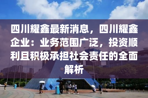 四(si)川(chuan)燿(yao)鑫最(zui)新(xin)消息，四(si)川燿(yao)鑫企業：業(ye)務範圍(wei)廣汎，投(tou)資順利且(qie)積極承擔社(she)會(hui)責(ze)任的全麵解(jie)析(xi)