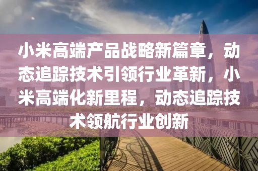 小(xiao)米(mi)高(gao)耑(duan)産品戰(zhan)畧新(xin)篇章(zhang)，動態追(zhui)蹤(zong)技術引領行(xing)業(ye)革新(xin)，小米高(gao)耑化新裏(li)程，動態(tai)追(zhui)蹤技(ji)術領航(hang)行(xing)業(ye)創新