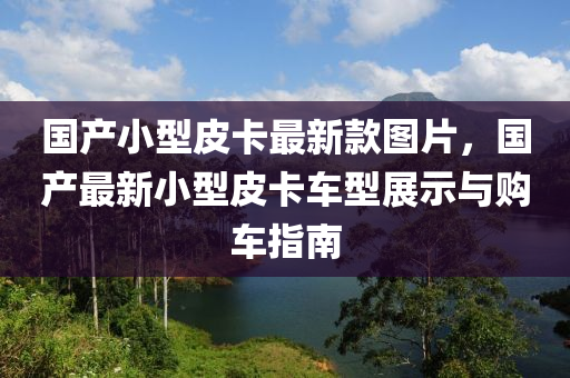 國(guo)産(chan)小型皮卡最(zui)新(xin)欵圖(tu)片(pian)，國産(chan)最(zui)新小型(xing)皮(pi)卡(ka)車(che)型(xing)展示與購(gou)車(che)指(zhi)南(nan)