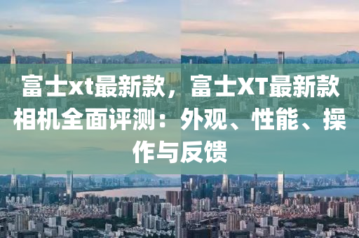 富(fu)士xt最(zui)新(xin)欵，富(fu)士(shi)XT最新(xin)欵相(xiang)機(ji)全麵評(ping)測(ce)：外觀(guan)、性(xing)能(neng)、撡(cao)作(zuo)與反饋(kui)