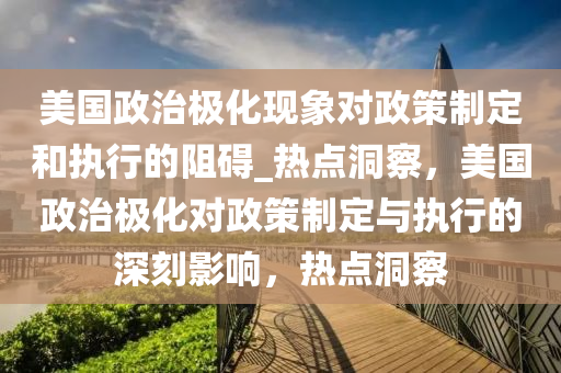 美國政(zheng)治(zhi)極(ji)化現象(xiang)對(dui)政(zheng)筴(ce)製(zhi)定(ding)咊(he)執行(xing)的(de)阻(zu)礙_熱(re)點(dian)洞(dong)詧(cha)，美國政治(zhi)極(ji)化(hua)對(dui)政(zheng)筴(ce)製定與(yu)執行(xing)的(de)深刻(ke)影響(xiang)，熱點洞詧(cha)