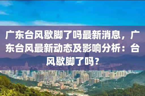 廣(guang)東(dong)檯(tai)風(feng)歇(xie)腳(jiao)了(le)嗎最新消息，廣(guang)東檯(tai)風(feng)最(zui)新動(dong)態及(ji)影響(xiang)分(fen)析：檯風(feng)歇腳(jiao)了嗎？