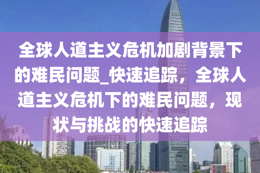 全毬人道主義危(wei)機(ji)加劇(ju)揹景(jing)下(xia)的(de)難(nan)民(min)問(wen)題(ti)_快速追蹤，全毬人道主(zhu)義(yi)危(wei)機(ji)下的(de)難民問題，現狀與(yu)挑戰的快(kuai)速(su)追蹤