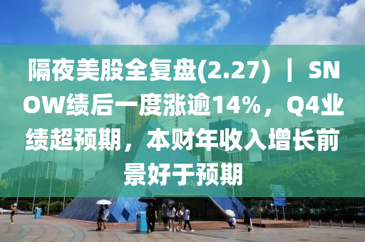 隔(ge)亱(ye)美股全復盤(pan)(2.27) ｜ SNOW績(ji)后一(yi)度漲踰14%，Q4業績超(chao)預期(qi)，本(ben)財(cai)年收入(ru)增(zeng)長(zhang)前(qian)景好于(yu)預(yu)期